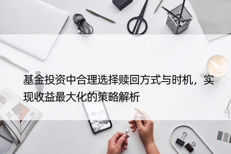 基金投资中合理选择赎回方式与时机，实现收益更大化的策略解析