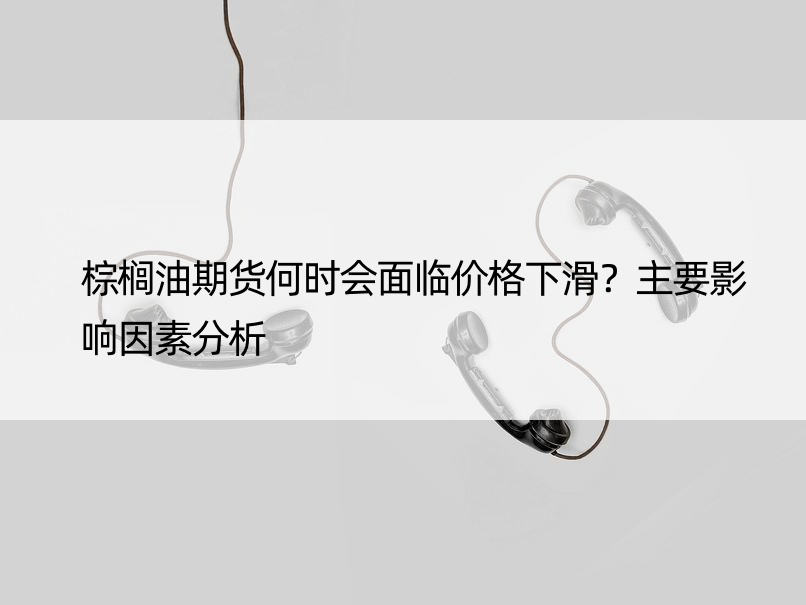 棕榈油期货何时会面临价格下滑？主要影响因素分析