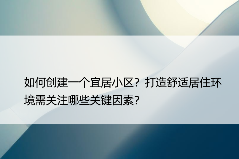 如何创建一个宜居小区？打造舒适居住环境需关注哪些关键因素？