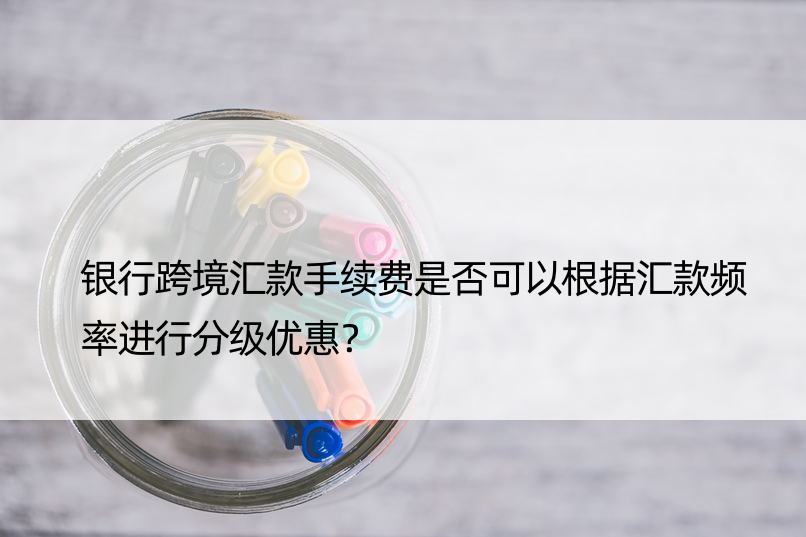 银行跨境汇款手续费是否可以根据汇款频率进行分级优惠？