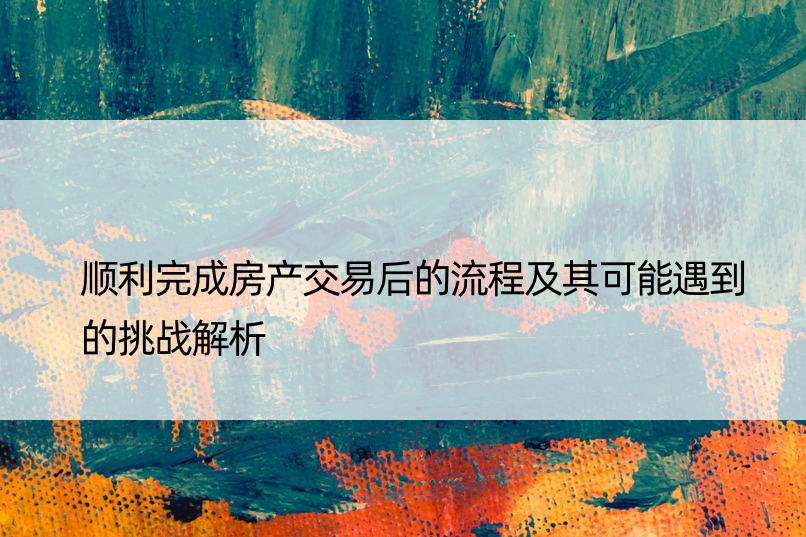 顺利完成房产交易后的流程及其可能遇到的挑战解析