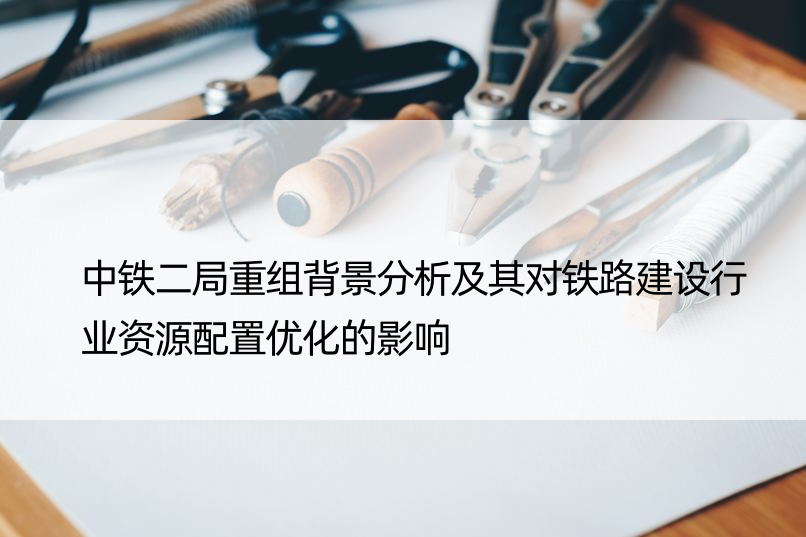 中铁二局重组背景分析及其对铁路建设行业资源配置优化的影响