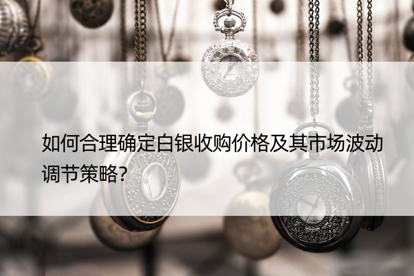 如何合理确定白银收购价格及其市场波动调节策略？