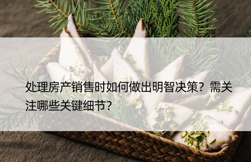 处理房产销售时如何做出明智决策？需关注哪些关键细节？