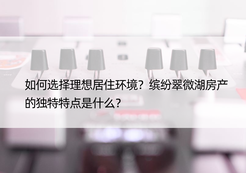 如何选择理想居住环境？缤纷翠微湖房产的独特特点是什么？