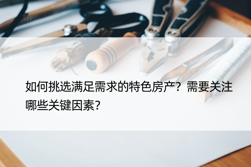 如何挑选满足需求的特色房产？需要关注哪些关键因素？