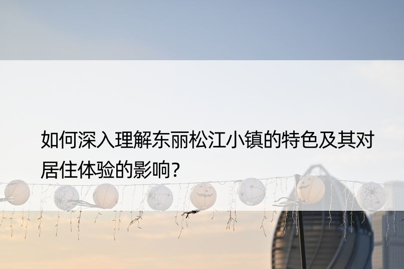 如何深入理解东丽松江小镇的特色及其对居住体验的影响？