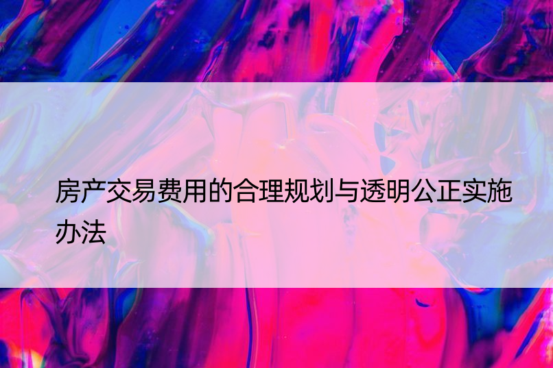 房产交易费用的合理规划与透明公正实施办法