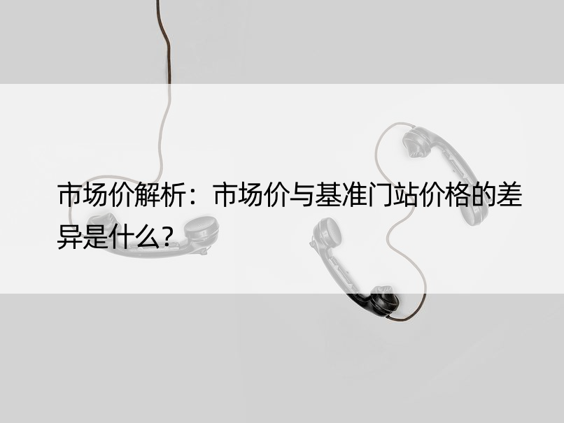 市场价解析：市场价与基准门站价格的差异是什么？