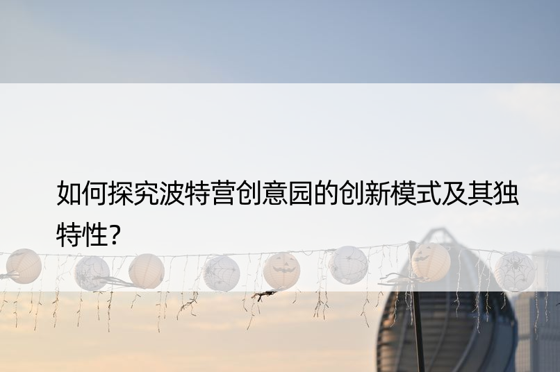 如何探究波特营创意园的创新模式及其独特性？