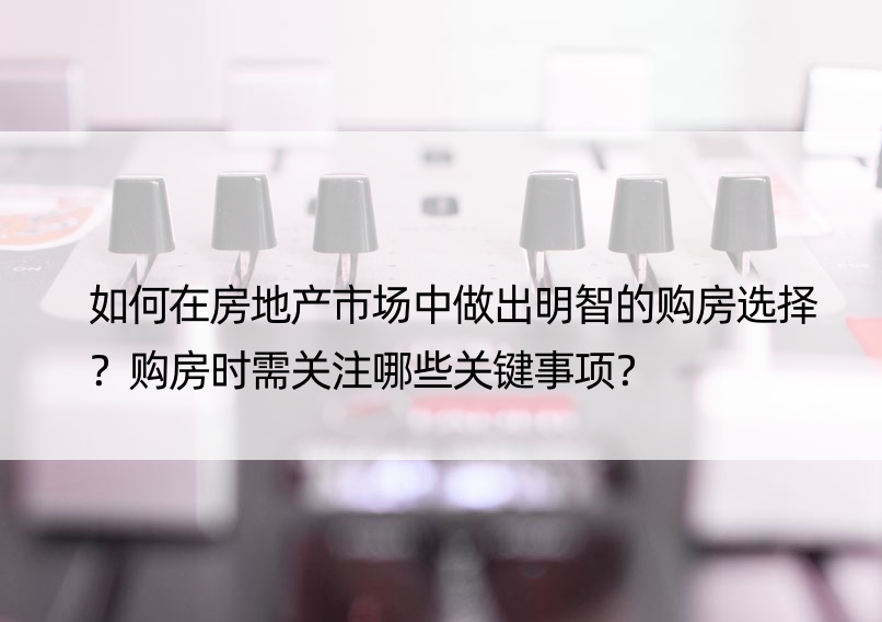 如何在房地产市场中做出明智的购房选择？购房时需关注哪些关键事项？