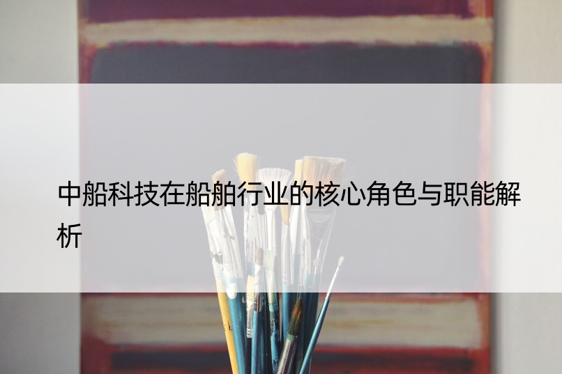 中船科技在船舶行业的核心角色与职能解析