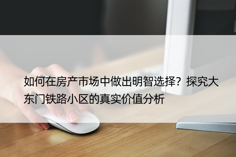 如何在房产市场中做出明智选择？探究大东门铁路小区的真实价值分析