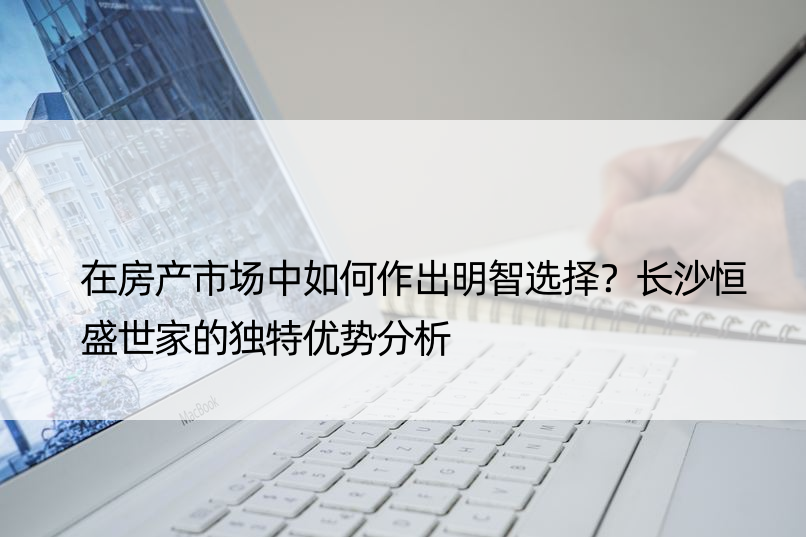 在房产市场中如何作出明智选择？长沙恒盛世家的独特优势分析