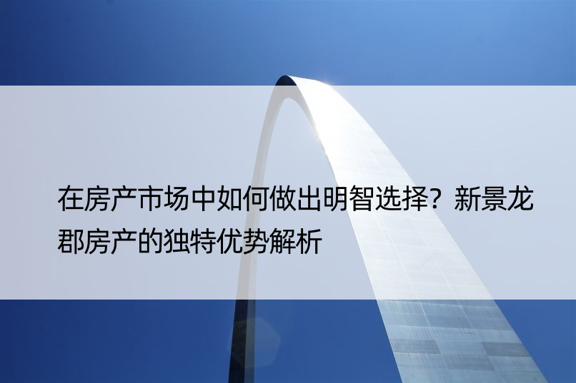 在房产市场中如何做出明智选择？新景龙郡房产的独特优势解析