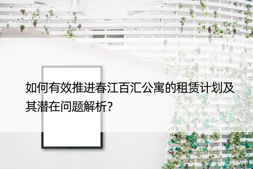 如何有效推进春江百汇公寓的租赁计划及其潜在问题解析？