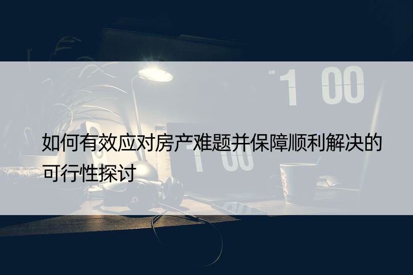 如何有效应对房产难题并保障顺利解决的可行性探讨