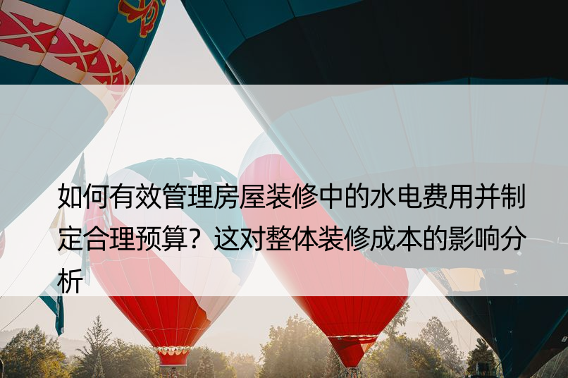 如何有效管理房屋装修中的水电费用并制定合理预算？这对整体装修成本的影响分析