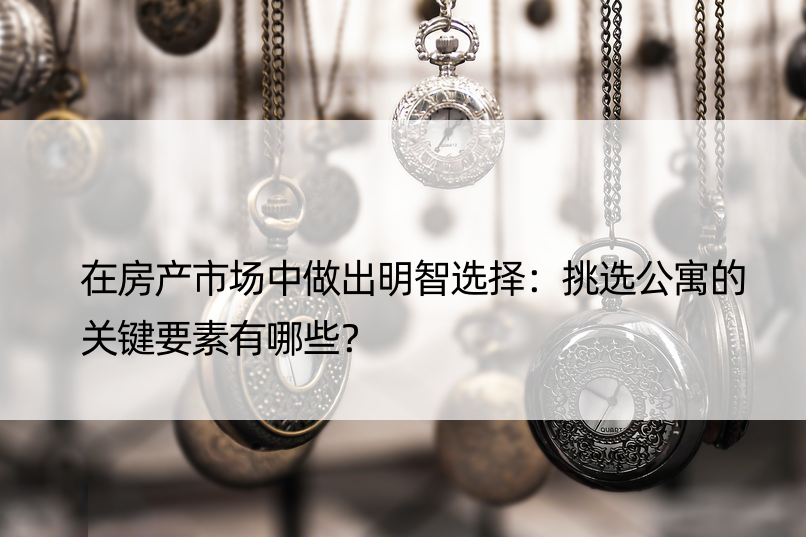 在房产市场中做出明智选择：挑选公寓的关键要素有哪些？