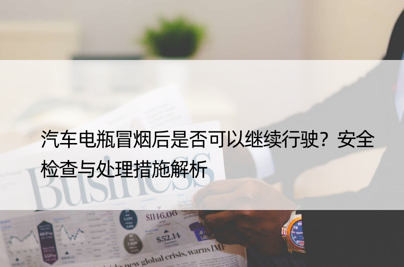 汽车电瓶冒烟后是否可以继续行驶？安全检查与处理措施解析