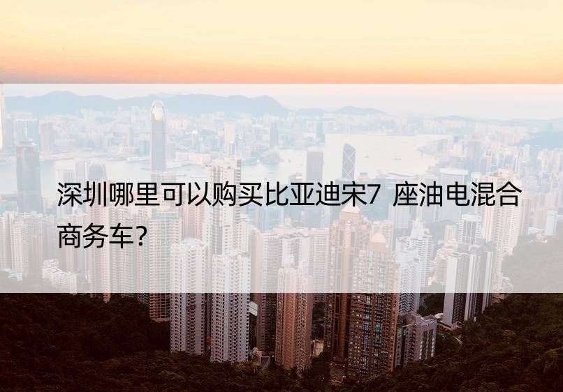 深圳哪里可以购买比亚迪宋7座油电混合商务车？