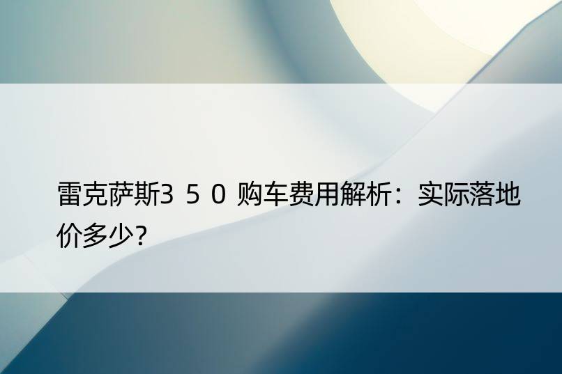 雷克萨斯350购车费用解析：实际落地价多少？