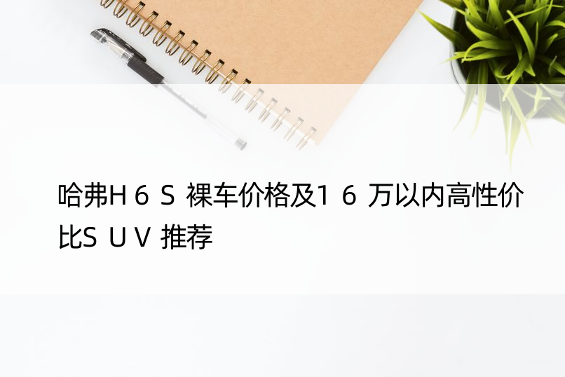 哈弗H6S裸车价格及16万以内高性价比SUV推荐