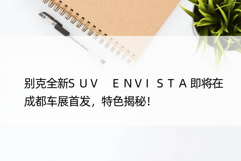 别克全新SUV ENVISTA即将在成都车展，特色揭秘！