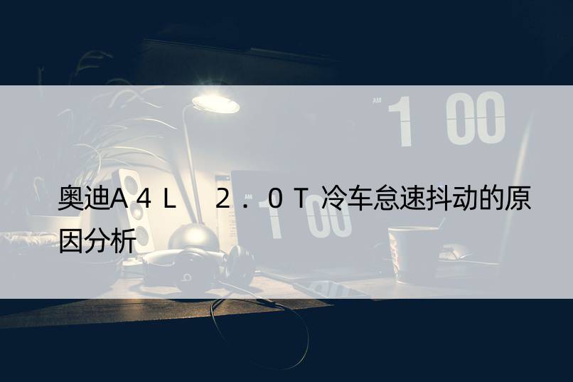 奥迪A4L 2.0T冷车怠速抖动的原因分析