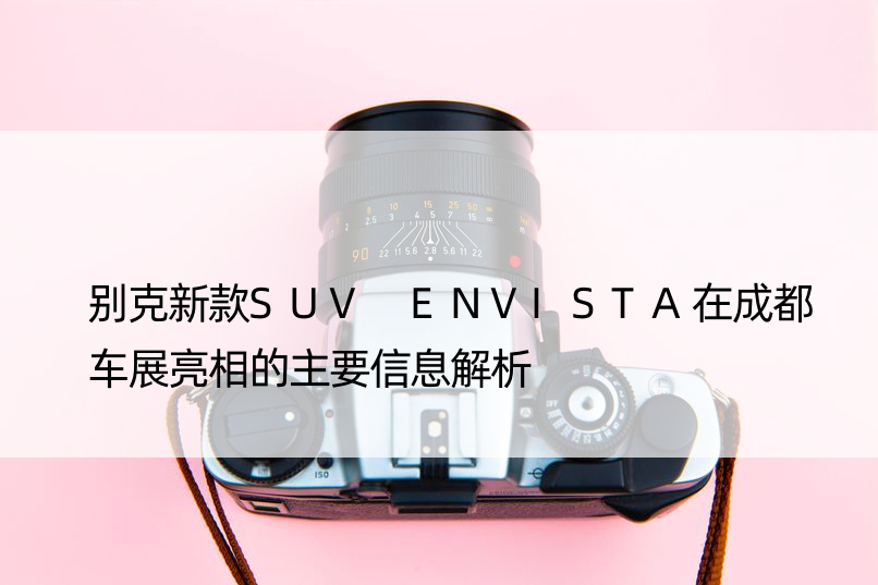 别克新款SUV ENVISTA在成都车展亮相的主要信息解析