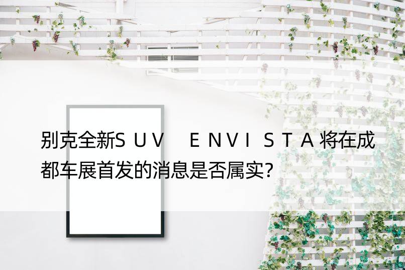 别克全新SUV ENVISTA将在成都车展的消息是否属实？