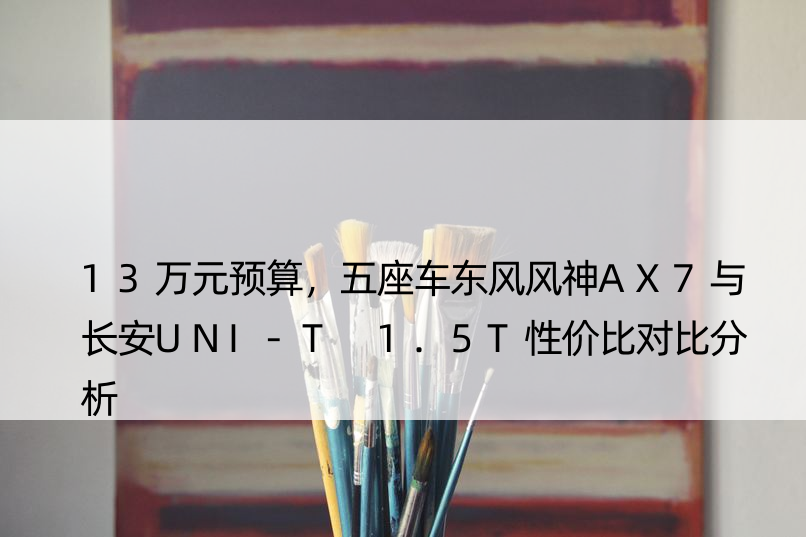 13万元预算，五座车东风风神AX7与长安UNI-T 1.5T性价比对比分析