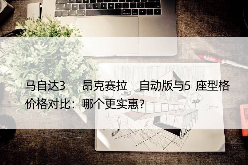 马自达3 昂克赛拉 自动版与5座型格价格对比：哪个更实惠？