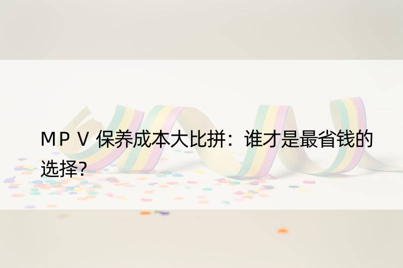 MPV保养成本大比拼：谁才是最省钱的选择？