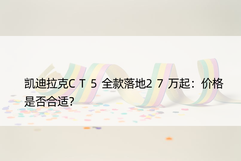 凯迪拉克CT5全款落地27万起：价格是否合适？