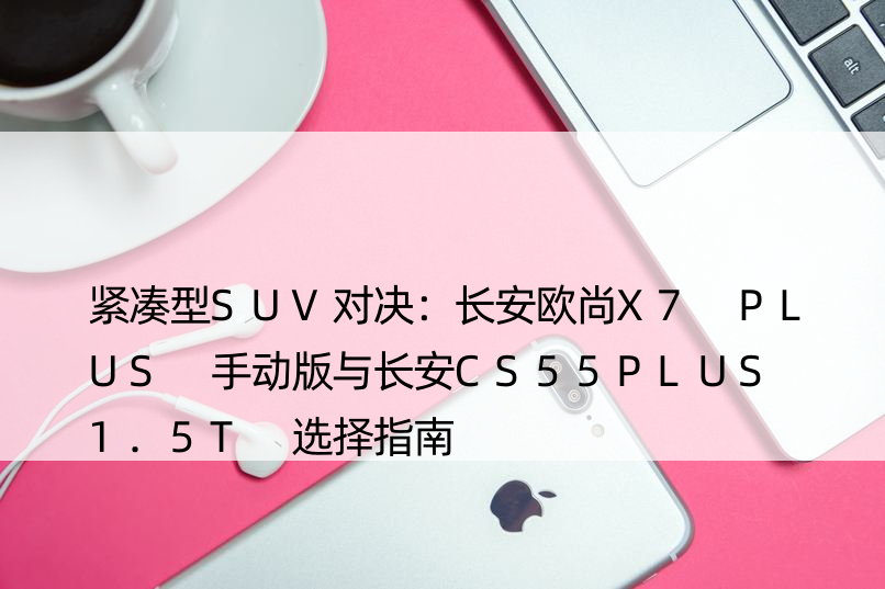 紧凑型SUV对决：长安欧尚X7 PLUS 手动版与长安CS55PLUS 1.5T 选择指南