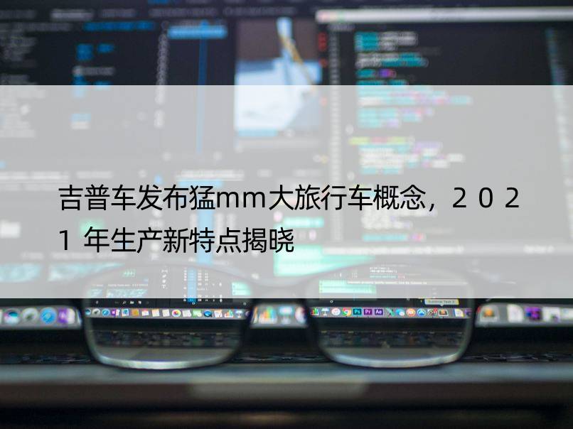 吉普车发布猛mm大旅行车概念，2021年生产新特点揭晓