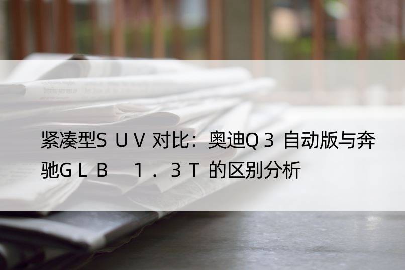 紧凑型SUV对比：奥迪Q3自动版与奔驰GLB 1.3T的区别分析