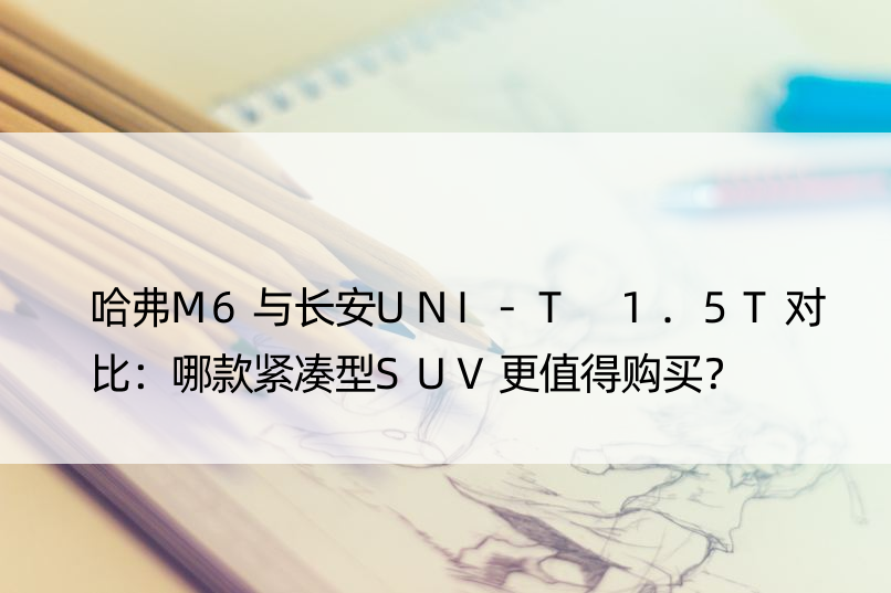 哈弗M6与长安UNI-T 1.5T对比：哪款紧凑型SUV更值得购买？