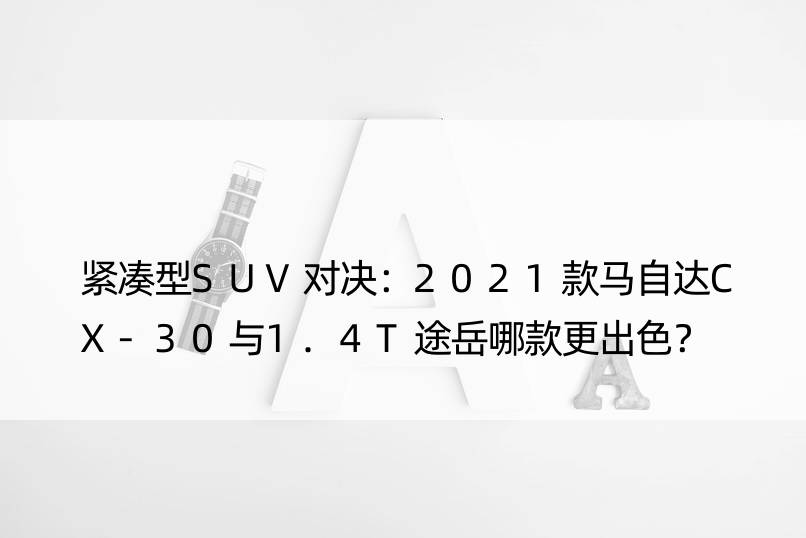 紧凑型SUV对决：2021款马自达CX-30与1.4T途岳哪款更出色？