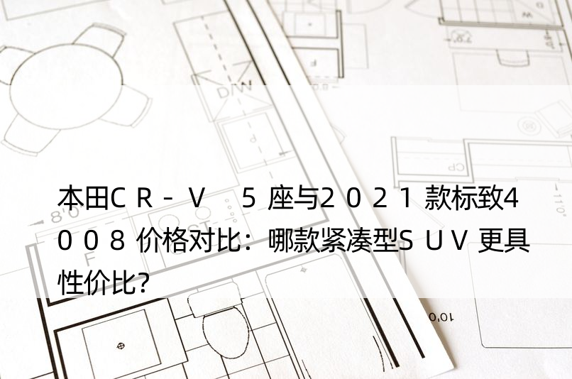 本田CR-V 5座与2021款标致4008价格对比：哪款紧凑型SUV更具性价比？