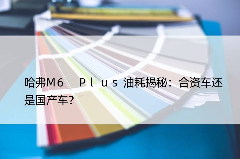 哈弗M6 Plus油耗揭秘：合资车还是国产车？