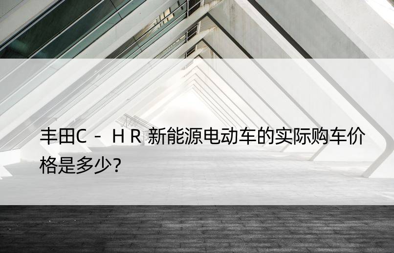 丰田C-HR新能源电动车的实际购车价格是多少？