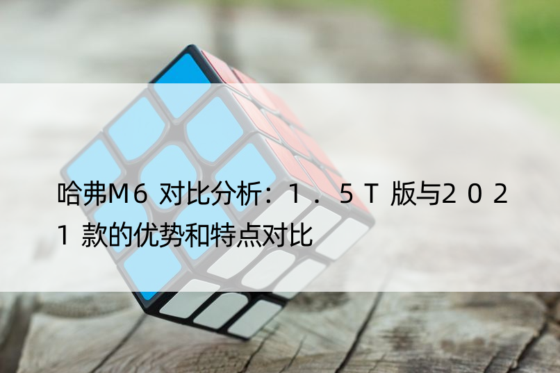 哈弗M6对比分析：1.5T版与2021款的优势和特点对比