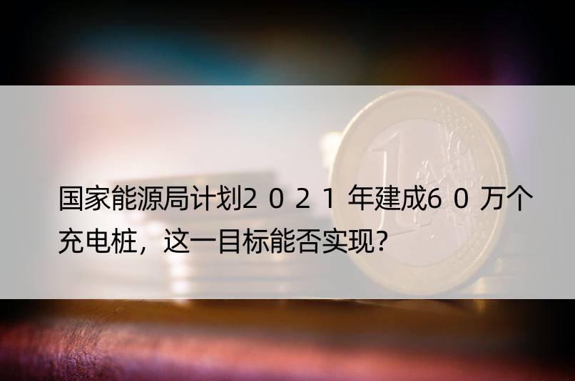 能源局计划2021年建成60万个充电桩，这一目标能否实现？