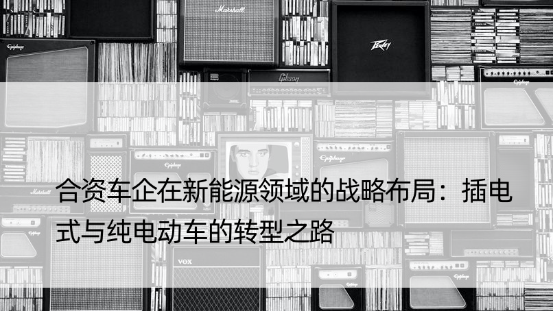 合资车企在新能源领域的战略布局：插电式与纯电动车的转型之路