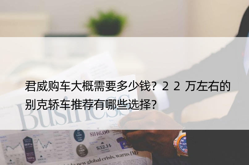 君威购车大概需要多少钱？22万左右的别克轿车推荐有哪些选择？