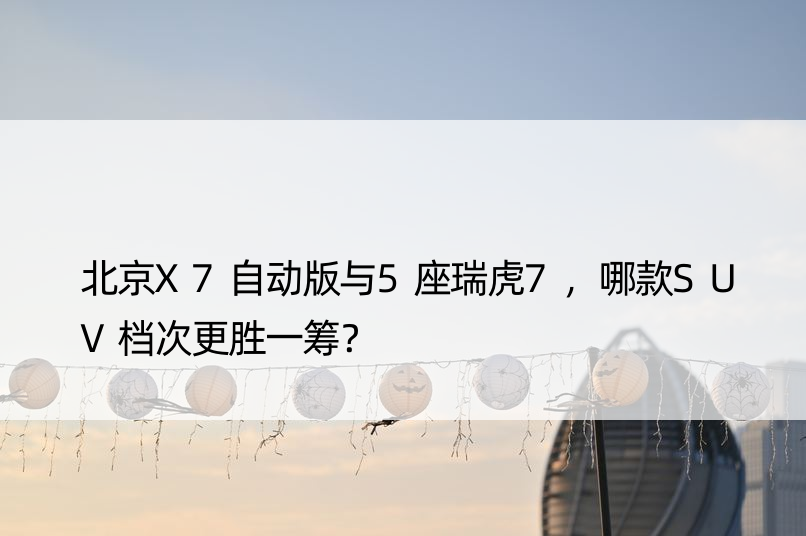 北京X7自动版与5座瑞虎7，哪款SUV档次更胜一筹？