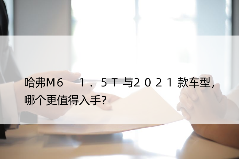 哈弗M6 1.5T与2021款车型，哪个更值得入手？