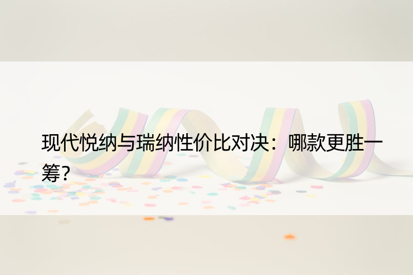 现代悦纳与瑞纳性价比对决：哪款更胜一筹？